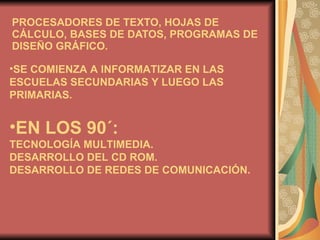 PROCESADORES DE TEXTO, HOJAS DE CÁLCULO, BASES DE DATOS, PROGRAMAS DE DISEÑO GRÁFICO. SE COMIENZA A INFORMATIZAR EN LAS ESCUELAS SECUNDARIAS Y LUEGO LAS PRIMARIAS. EN LOS 90´: TECNOLOGÍA MULTIMEDIA.  DESARROLLO DEL CD ROM.  DESARROLLO DE REDES DE COMUNICACIÓN. 