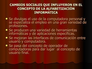 CAMBIOS SOCIALES QUE INFLUYERON EN EL CONCEPTO DE LA ALFABETIZACIÓN INFORMÁTICA Se divulgas el uso de la computadora personal y se especializa el empleo en una gran variedad de profesiones. Se producen una variedad de herramientas informáticas y de aplicaciones específicas. Se mejoran las interfaces de comunicación entre usuario y computadora. Se pasa del concepto de operador de computadoras para dar lugar  al concepto de usuario final. 