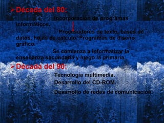 Década del 80:  Incorporación de programas informáticos. Procesadores de texto, bases de datos, hojas de cálculo, Programas de diseño gráfico.  Se comienza a informatizar la enseñanza secundaria y luego la primaria.  Década del 90:  Tecnología multimedia. Desarrollo del CD-ROM. Desarrollo de redes de comunicación.   