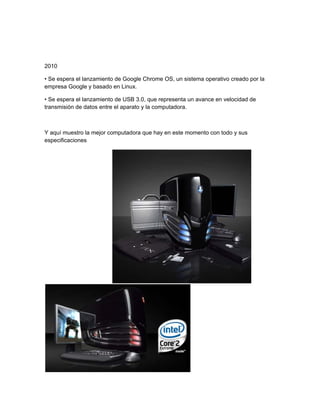 2010

• Se espera el lanzamiento de Google Chrome OS, un sistema operativo creado por la
empresa Google y basado en Linux.

• Se espera el lanzamiento de USB 3.0, que representa un avance en velocidad de
transmisión de datos entre el aparato y la computadora.



Y aquí muestro la mejor computadora que hay en este momento con todo y sus
especificaciones
 