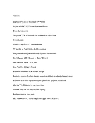 Teclado:


Logitech® Cordless Desktop® MX™ 5000

Logitech® MX™ 1000 Laser Cordless Mouse

Disco Duro externo:

Seagate 400GB Pushbutton Backup External Hard Drive

Conectividad:

Video out: Up to Four DVI Connectors

TV out: Up to Two S-Video Out Connectors

Integrated Dual High Performance Gigabit Ethernet Ports

Six Hi-Speed USB 2.0 ports (4 Back / 2 Front)

One External SATA 1.5Gb port

One FireWire 400 port (Front)

Exclusive Alienware ALX chassis design

Exclusive chrome-finished chassis accents and black-anodized chassis interior

Exclusive dual-zone liquid chilling for system and graphics processors

AlienIce™ 3.0 high-performance cooling

AlienFX for quick and easy system lighting

Easily accessible front ports

850-watt Multi-GPU-approved power supply with Active PFC
 