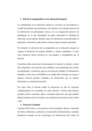 1. Rol de la computadora en la educación integral
La computadora en la educación integral se convierte en una poderosa y
versátil herramienta que transforma a los alumnos, de receptores pasivos de
la información en participantes activos, en un enriquecedor proceso de
aprendizaje en el que desempeña un papel primordial la facilidad de
relacionar sucesivamente distintos tipos de información, personalizando la
educación, al permitir a cada alumno avanzar según su propia capacidad.
No obstante, la aplicación de la computadora en la educación integral no
asegura la formación de mejores alumnos y futuros ciudadanos, si entre
otros requisitos dichos procesos no van guiados y acompañados por el
docente.
El profesor debe seleccionar criteriosamente el material a estudiar a través
del computador; será necesario que establezca una metodología de estudio,
de aprendizaje y evaluación, que no convierta por ejemplo a la información
brindada a través de un CD-ROM en un simple libro animado, en el que el
alumno consuma grandes cantidades de información que no aporten
demasiado a su formación personal.
Por sobre todo el docente tendrá la precaución no sólo de examinar
cuidadosamente los contenidos de cada material a utilizar para detectar
posibles errores, omisiones, ideas o conceptos equívocos, sino que también
deberá fomentar entre los alumnos una actitud de atento juicio crítico frente
a ello.
2. Proyecto Canaima
Canaima GNU/Linux es un proyecto socio-tecnológico abierto, construido
de forma colaborativa, centrado en el desarrollo de herramientas y modelos
productivos basados en las Tecnologías de Información (TI) Libres de
 