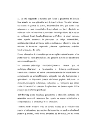 ce. Se está empezando a implantar con fuerza la plataforma de licencia
libre Moodle (es una aplicación web de tipo Ambiente Educativo Virtual,
un sistema de gestión de cursos, de distribución libre, que ayuda a los
educadores a crear comunidades de aprendizaje en línea) .También se
utiliza en varias universidades la plataforma de código abierto .LRN (se lee
en inglés:dot learn), Docebo, Blackboard y eCollege. A nivel europeo,
cobra especial relevancia la plataforma de código abierto ILIAS,
ampliamente utilizada en Europa tanto en instituciones educativas como en
entornos de formación empresarial y Fronter, especialmente en Reino
Unido y los países del norte.
Es una alternativa de formación que no reemplaza necesariamente a los
profesores y las clases presenciales, sino que es un espacio que desarrolla la
autonomía del aprendiz.
Se denomina aprendizaje electrónico (conocido también por el
anglicismo e-learning) a la educación a distancia completamente
virtualizada a través de los nuevos canales electrónicos (las nuevas redes de
comunicación, en especial Internet), utilizando para ello herramientas o
aplicaciones de hipertexto (correo electrónico, páginas web, foros de
discusión, mensajería instantánea, plataformas de formación que aúnan
varios de los anteriores ejemplos de aplicaciones, etc.) como soporte de los
procesos de enseñanza-aprendizaje.
El b-learning es una modalidad que combina la educación a distancia y la
educación presencial; retomando las ventajas de ambas modalidades y
complementando el aprendizaje de los aprendices.
También puede definirse como un sistema basado en la comunicación
masiva y bidireccional que sustituye la interacción personal en el aula del
profesor y alumno, como medio preferente de enseñanza, por la acción
 