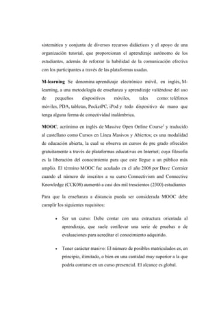 sistemática y conjunta de diversos recursos didácticos y el apoyo de una
organización tutorial, que proporcionan el aprendizaje autónomo de los
estudiantes, además de reforzar la habilidad de la comunicación efectiva
con los participantes a través de las plataformas usadas.
M-learning Se denomina aprendizaje electrónico móvil, en inglés, M-
learning, a una metodología de enseñanza y aprendizaje valiéndose del uso
de pequeños dispositivos móviles, tales como: teléfonos
móviles, PDA, tabletas, PocketPC, iPod y todo dispositivo de mano que
tenga alguna forma de conectividad inalámbrica.
MOOC, acrónimo en inglés de Massive Open Online Course1
y traducido
al castellano como Cursos en Línea Masivos y Abiertos; es una modalidad
de educación abierta, la cual se observa en cursos de pre grado ofrecidos
gratuitamente a través de plataformas educativas en Internet; cuya filosofía
es la liberación del conocimiento para que este llegue a un público más
amplio. El término MOOC fue acuñado en el año 2008 por Dave Cormier
cuando el número de inscritos a su curso Connectivism and Connective
Knowledge (CCK08) aumentó a casi dos mil trescientos (2300) estudiantes
Para que la enseñanza a distancia pueda ser considerada MOOC debe
cumplir los siguientes requisitos:
 Ser un curso: Debe contar con una estructura orientada al
aprendizaje, que suele conllevar una serie de pruebas o de
evaluaciones para acreditar el conocimiento adquirido.
 Tener carácter masivo: El número de posibles matriculados es, en
principio, ilimitado, o bien en una cantidad muy superior a la que
podría contarse en un curso presencial. El alcance es global.
 