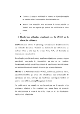  En línea: El curso es a distancia, e Internet es el principal medio
de comunicación. No requiere la asistencia a un aula.
 Abierto: Los materiales son accesibles de forma gratuita en
Internet. Ello no implica que puedan ser reutilizados en otros
cursos.

4. Plataformas utilizadas actualmente por la UNESR en la
educación a distancia
El Dokeos es un entorno de e-learning y una aplicación de administración
de contenidos de cursos y también una herramienta de colaboración. Es
software libre y está bajo la licencia GNU GPL, el desarrollo es
internacional y colaborativo.
Es utilizado como herramienta por aquellos profesores que no tienen mucha
experiencia manejando la computadora, ya que es un excelente
introductorio, dado la ubicación pertinente de las diferentes herramientas se
encuentran visibles en la pantalla del curso que se estén diseñando.
Moodle es un Ambiente Educativo Virtual, sistema de gestión de cursos,
de distribución libre, que ayuda a los educadores a crear comunidades de
aprendizaje en línea. Este tipo de plataformas tecnológicas también se
conoce como LMS (Learning Management System)
Se podría decir que moodle es una herramienta que le permite a los
profesores brindarle a los estudiantes una nueva forma de construir
los conocimientos, a través de un medio virtual, en vez de simplemente
facilitarles la información.
 