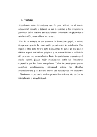 5. Ventajas
Actualmente estas herramientas son de gran utilidad en el ámbito
educacional (moodle y dokeos), ya que le permiten a los profesores la
gestión de cursos virtuales para sus alumnos, facilitando a los profesores la
administración y desarrollo de los cursos.
Una de las ventajas es que respaldan la interacción grupal, al mismo
tiempo que permite la conversación privada entre los estudiantes. Este
medio es ideal para llevar a cabo evaluaciones del curso; en este caso el
docente prepara una serie de preguntas y las plantea durante la realización
del encuentro con sus estudiantes. Todos los participantes responden y, al
mismo tiempo, pueden hacer observaciones sobre los comentarios
expresados por los demás compañeros. Todos los participantes pueden
contribuir simultáneamente mientras el sistema los identifica
automáticamente y al finalizar aparece una transcripción del encuentro.
No obstante, es necesario resaltar que estas herramientas sólo pueden ser
utilizadas con el uso del internet.
 