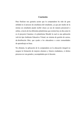 Conclusión
Para finalizar nos gustaría acotar que la computadora ha sido de gran
utilidad en el proceso de enseñanza del estudiante, ya que por medio de la
misma un estudiante puede recibir clases ya sea de manera presencial o
online, a través de las diferentes plataformas que existen hoy en día como lo
es el proyecto Canaima o la plataforma Moodle la cual es una aplicación
web de tipo Ambiente Educativo Virtual, un sistema de gestión de cursos,
de distribución libre, que ayuda a los educadores a crear comunidades
de aprendizaje en línea.
No obstante, la aplicación de la computadora en la educación integral no
asegura la formación de mejores alumnos y futuros ciudadanos, si dichos
procesos no van guiados y acompañados por el docente.
 