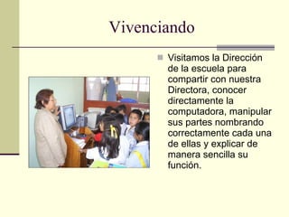 Vivenciando Visitamos la Dirección de la escuela para compartir con nuestra Directora, conocer directamente la computadora, manipular sus partes nombrando correctamente cada una de ellas y explicar de manera sencilla su función. 