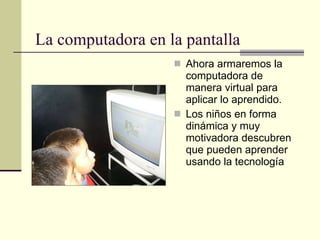 La computadora en la pantalla Ahora armaremos la computadora de manera virtual para aplicar lo aprendido. Los niños en forma dinámica y muy motivadora descubren que pueden aprender usando la tecnología 