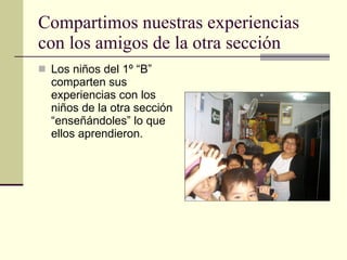 Compartimos nuestras experiencias con los amigos de la otra sección Los niños del 1º “B” comparten sus experiencias con los niños de la otra sección “enseñándoles” lo que ellos aprendieron. 