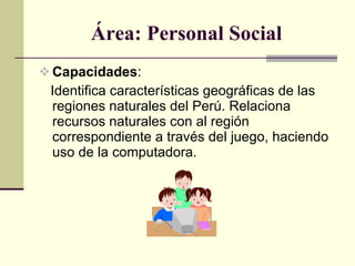 Área: Personal Social Capacidades :  Identifica características geográficas de las regiones naturales del Perú. Relaciona recursos naturales con al región correspondiente a través del juego, haciendo uso de la computadora. 