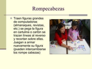 Rompecabezas Traen figuras grandes de computadoras (almanaques, revistas, etc.) se pega la figura en cartulina o cartón se trazan líneas al reverso y recortan sobre ellas. Juegan a armar nuevamente su figura (pueden intercambiarse los rompe cabezas) 