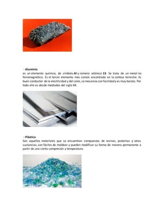 · Aluminio
es un elemento químico, de símbolo Al y número atómico 13. Se trata de un metal no
ferromagnético. Es el tercer elemento más común encontrado en la corteza terrestre. Es
buen conductor de la electricidad y del calor, se mecaniza con facilidady es muy barato. Por
todo ello es desde mediados del siglo XX.
· Plástico
Son aquellos materiales que se encuentran compuestos de resinas, proteínas y otras
sustancias, son fáciles de moldear y pueden modificar su forma de manera permanente a
partir de una cierta compresión y temperatura.
 