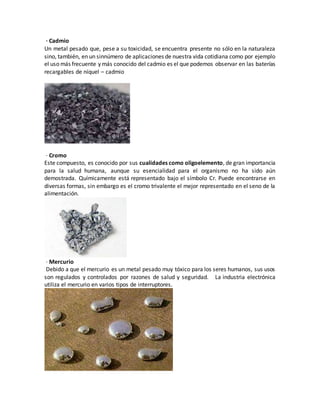 · Cadmio
Un metal pesado que, pese a su toxicidad, se encuentra presente no sólo en la naturaleza
sino, también, en un sinnúmero de aplicaciones de nuestra vida cotidiana como por ejemplo
el uso más frecuente y más conocido del cadmio es el que podemos observar en las baterías
recargables de níquel – cadmio
· Cromo
Este compuesto, es conocido por sus cualidades como oligoelemento, de gran importancia
para la salud humana, aunque su esencialidad para el organismo no ha sido aún
demostrada. Químicamente está representado bajo el símbolo Cr. Puede encontrarse en
diversas formas, sin embargo es el cromo trivalente el mejor representado en el seno de la
alimentación.
· Mercurio
Debido a que el mercurio es un metal pesado muy tóxico para los seres humanos, sus usos
son regulados y controlados por razones de salud y seguridad. La industria electrónica
utiliza el mercurio en varios tipos de interruptores.
 