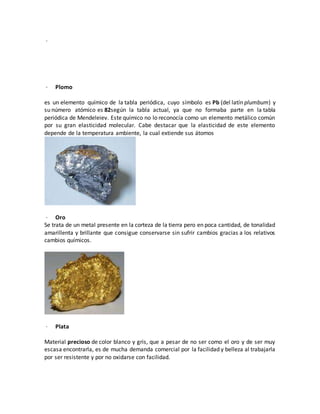 ·
· Plomo
es un elemento químico de la tabla periódica, cuyo símbolo es Pb (del latín plumbum) y
su número atómico es 82según la tabla actual, ya que no formaba parte en la tabla
periódica de Mendeleiev. Este químico no lo reconocía como un elemento metálico común
por su gran elasticidad molecular. Cabe destacar que la elasticidad de este elemento
depende de la temperatura ambiente, la cual extiende sus átomos
· Oro
Se trata de un metal presente en la corteza de la tierra pero en poca cantidad, de tonalidad
amarillenta y brillante que consigue conservarse sin sufrir cambios gracias a los relativos
cambios químicos.
· Plata
Material precioso de color blanco y gris, que a pesar de no ser como el oro y de ser muy
escasa encontrarla, es de mucha demanda comercial por la facilidad y belleza al trabajarla
por ser resistente y por no oxidarse con facilidad.
 