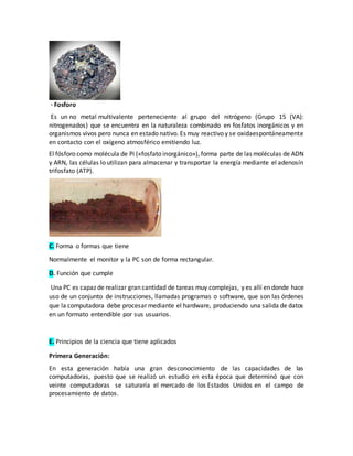 · Fosforo
Es un no metal multivalente perteneciente al grupo del nitrógeno (Grupo 15 (VA):
nitrogenados) que se encuentra en la naturaleza combinado en fosfatos inorgánicos y en
organismos vivos pero nunca en estado nativo. Es muy reactivo y se oxidaespontáneamente
en contacto con el oxígeno atmosférico emitiendo luz.
El fósforo como molécula de Pi («fosfato inorgánico»), forma parte de las moléculas de ADN
y ARN, las células lo utilizan para almacenar y transportar la energía mediante el adenosín
trifosfato (ATP).
C. Forma o formas que tiene
Normalmente el monitor y la PC son de forma rectangular.
D. Función que cumple
Una PC es capaz de realizar gran cantidad de tareas muy complejas, y es allí en donde hace
uso de un conjunto de instrucciones, llamadas programas o software, que son las órdenes
que la computadora debe procesar mediante el hardware, produciendo una salida de datos
en un formato entendible por sus usuarios.
E. Principios de la ciencia que tiene aplicados
Primera Generación:
En esta generación había una gran desconocimiento de las capacidades de las
computadoras, puesto que se realizó un estudio en esta época que determinó que con
veinte computadoras se saturaría el mercado de los Estados Unidos en el campo de
procesamiento de datos.
 