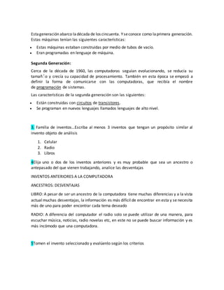 Estageneración abarco ladécada de los cincuenta. Yseconoce como laprimera generación.
Estas máquinas tenían las siguientes características:
 Estas máquinas estaban construidas por medio de tubos de vacío.
 Eran programadas en lenguaje de máquina.
Segunda Generación:
Cerca de la década de 1960, las computadoras seguían evolucionando, se reducía su
tamañٌ o y crecía su capacidad de procesamiento. También en esta época se empezó a
definir la forma de comunicarse con las computadoras, que recibía el nombre
de programación de sistemas.
Las características de la segunda generación son las siguientes:
 Están construidas con circuitos de transistores.
 Se programan en nuevos lenguajes llamados lenguajes de alto nivel.
3. Familia de inventos…Escriba al menos 3 inventos que tengan un propósito similar al
invento objeto de análisis
1. Celular
2. Radio
3. Libros
4Elija uno o dos de los inventos anteriores y es muy probable que sea un ancestro o
antepasado del que vienen trabajando, analice las desventajas
INVENTOS ANTERIORES A LA COMPUTADORA
ANCESTROS: DESVENTAJAS
LIBRO: A pesar de ser un ancestro de la computadora tiene muchas diferencias y a la vista
actual muchas desventajas, la información es más difícil de encontrar en esta y se necesita
más de uno para poder encontrar cada tema deseado
RADIO: A diferencia del computador el radio solo se puede utilizar de una manera, para
escuchar música, noticias, radio novelas etc, en este no se puede buscar información y es
más incómodo que una computadora.
5Tomen el invento seleccionado y evalúenlo según los criterios
 