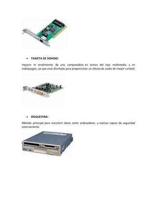  TARJETA DE SONIDO:
mejorar el rendimiento de una computadora en tareas del tipo multimedia y en
videojuegos, ya que está diseñada para proporcionar un efecto de audio de mayor calidad.
 DISQUETERA:
Método principal para transferir datos entre ordenadores y realizar copias de seguridad
externamente.
 