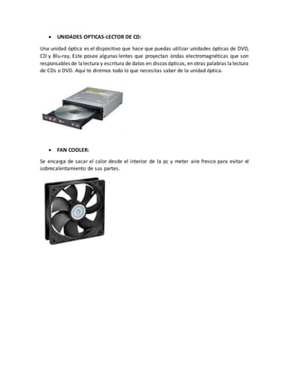  UNIDADES OPTICAS-LECTOR DE CD:
Una unidad óptica es el dispositivo que hace que puedas utilizar unidades ópticas de DVD,
CD y Blu-ray. Este posee algunas lentes que proyectan ondas electromagnéticas que son
responsables de lalectura y escritura de datos en discos ópticos, en otras palabras lalectura
de CDs o DVD. Aquí te diremos todo lo que necesitas saber de la unidad óptica.
 FAN COOLER:
Se encarga de sacar el calor desde el interior de la pc y meter aire fresco para evitar el
sobrecalentamiento de sus partes.
 