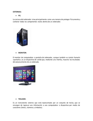 EXTERNAS:
 PC:
La carcasa del ordenador sirve principalmente como una manera de proteger físicamente y
contener todos los componentes reales dentro de un ordenador.
 MONITOR:
El monitor de computadora o pantalla de ordenador, aunque también es común llamarlo
«pantalla», es un dispositivo de salida que, mediante una interfaz, muestra los resultados
del procesamiento de un ordenado.
 TECLADO:
Es un instrumento externo que está representado por un conjunto de teclas, que se
encargan de ingresar una información a una computadora o dispositivo por medio de
caracteres (letras, números y símbolos).
 