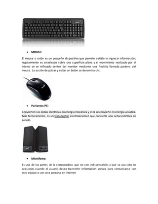  MOUSE:
El mouse o ratón es un pequeño dispositivo que permite señalar e ingresar información;
regularmente es arrastrado sobre una superficie plana y el movimiento realizado por el
mismo se ve reflejado dentro del monitor mediante una flechita llamada puntero del
mouse. La acción de pulsar y soltar un botón se denomina clic.
 Parlantes PC:
Convierten las ondas eléctricas en energía mecánica y esta se convierte en energía acústica.
Más técnicamente, es un transductor electroacústico que convierte una señal eléctrica en
sonido.
 Micrófono:
Es una de las partes de la computadora que no son indispensables y que se usa solo en
ocasiones cuando el usuario desea transmitir información sonora para comunicarse con
otro equipo o con otra persona en internet
 