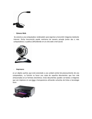 · Cámara Web
Se conecta a una computadora (ordenador) para registrar y transmitir imágenes mediante
internet. Dicha transmisión puede realizarse de manera privada (entre dos o más
computadoras) o publica (difundiendo en un sitio web o red social)
· Impresora
es un objeto auxiliar, que está conectado a una unidad central de procesamiento de una
computadora, su función es hacer una copia de aquellos documentos que han sido
almacenados en un formato electrónico. Estos documentos pueden ser textos o imágenes
que son impresos en una hoja o transparencia utilizando cartuchos de tintas o tecnología
láser.
 