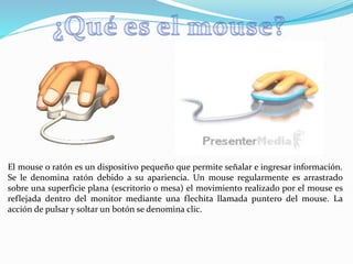El mouse o ratón es un dispositivo pequeño que permite señalar e ingresar información.
Se le denomina ratón debido a su apariencia. Un mouse regularmente es arrastrado
sobre una superficie plana (escritorio o mesa) el movimiento realizado por el mouse es
reflejada dentro del monitor mediante una flechita llamada puntero del mouse. La
acción de pulsar y soltar un botón se denomina clic.
 