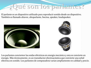 El parlante es un dispositivo utilizado para reproducir sonido desde un dispositivo.
También es llamado altavoz, altoparlante, bocina, speaker, loudspeaker.
Los parlantes convierten las ondas eléctricas en energía mecánica y esta se convierte en
energía. Más técnicamente, es un transductor electroacústica que convierte una señal
eléctrica en sonido. Los parlantes de computadora varían ampliamente en calidad y precio.
 