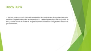 Disco Duro
El disco duro es un disco de almacenamiento secundario utilizado para almacenar
información permanente en la computadora .Esta compuesto por varios platos, es
decir, varios discos de material magnético montados sobre un eje central sobre el
que se mueven.
 