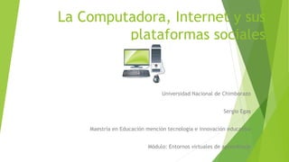 La Computadora, Internet y sus
plataformas sociales
Universidad Nacional de Chimborazo
Sergio Egas
Maestría en Educación mención tecnología e innovación educativa
Módulo: Entornos virtuales de aprendizaje
 