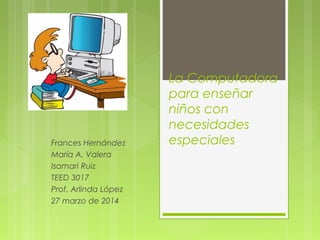 La Computadora
para enseñar
niños con
necesidades
especialesFrances Hernández
María A. Valera
Isamari Ruiz
TEED 3017
Prof. Arlinda López
27 marzo de 2014
 