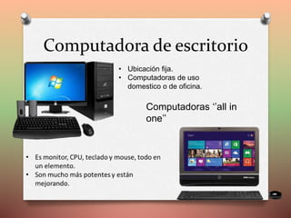 Computadora de escritorio
• Ubicación fija.
• Computadoras de uso
domestico o de oficina.
Computadoras ‘’all in
one’’