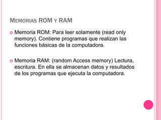 MEMORIAS ROM Y RAM 
 Memoria ROM: Para leer solamente (read only 
memory). Contiene programas que realizan las 
funciones básicas de la computadora. 
 Memoria RAM: (random Access memory) Lectura, 
escritura. En ella se almacenan datos y resultados 
de los programas que ejecuta la computadora. 
 