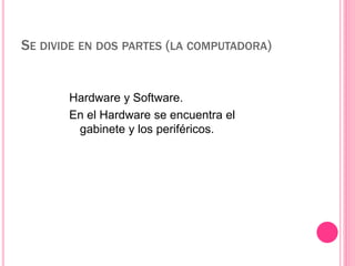 SE DIVIDE EN DOS PARTES (LA COMPUTADORA) 
Hardware y Software. 
En el Hardware se encuentra el 
gabinete y los periféricos. 
 