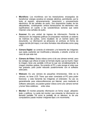  Micrófono: Los micrófonos son los transductores encargados de
transformar energía acústica en energía eléctrica, permitiendo, por lo
tanto el registro, almacenamiento, transmisión y procesamiento
electrónico de las señales de audio. Son dispositivos duales de los
altoparlantes, constituyendo ambos transductores los elementos más
significativos en cuanto a las características sonoras que sobre
imponen a las señales de audio.
 Scanner: Es una unidad de ingreso de información. Permite la
introducción de imágenes gráficas al computador mediante un sistema
de matrices de puntos, como resultado de un barrido óptico del
documento. La información se almacena en archivos en forma de
mapas de bits (bit maps), o en otros formatos más eficientes como Jpeg
o Gif.
 Cámara Digital: se conecta al ordenador y le transmite las imágenes
que capta, pudiendo ser modificada y retocada, o volverla a tomar en
caso de que este mal.
 Cámara de Video: Graba videos como si de una cámara normal, pero
las ventajas que ofrece en estar en formato digital, que es mucho mejor
la imagen, tiene una pantalla LCD por la que ves simultáneamente la
imagen mientras grabas. Se conecta al PC y este recoge el video que
has grabado, para poder retocarlo posteriormente con el software
adecuado.
 Webcam: Es una cámara de pequeñas dimensiones. Sólo es la
cámara, no tiene LCD. Tiene que estar conectada al PC para poder
funcionar, y esta transmite las imágenes al ordenador. Su uso es
generalmente para videoconferencias por Internet, pero mediante el
software adecuado, se pueden grabar videos como una cámara normal
y tomar fotos estáticas; entre otras
 Monitor: El monitor presenta información en forma visual, utilizando
texto y gráficos. La parte del monitor que presenta la información es
llamada pantalla. Tal como la pantalla de un televisor, la de una
computadora puede mostrar imágenes fijas o en movimiento.
5
 