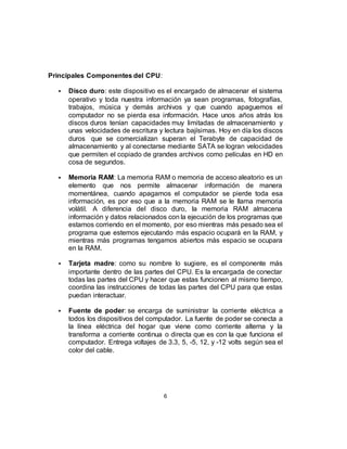 Principales Componentes del CPU:
 Disco duro: este dispositivo es el encargado de almacenar el sistema
operativo y toda nuestra información ya sean programas, fotografías,
trabajos, música y demás archivos y que cuando apaguemos el
computador no se pierda esa información. Hace unos años atrás los
discos duros tenían capacidades muy limitadas de almacenamiento y
unas velocidades de escritura y lectura bajísimas. Hoy en día los discos
duros que se comercializan superan el Terabyte de capacidad de
almacenamiento y al conectarse mediante SATA se logran velocidades
que permiten el copiado de grandes archivos como películas en HD en
cosa de segundos.
 Memoria RAM: La memoria RAM o memoria de acceso aleatorio es un
elemento que nos permite almacenar información de manera
momentánea, cuando apagamos el computador se pierde toda esa
información, es por eso que a la memoria RAM se le llama memoria
volátil. A diferencia del disco duro, la memoria RAM almacena
información y datos relacionados con la ejecución de los programas que
estamos corriendo en el momento, por eso mientras más pesado sea el
programa que estemos ejecutando más espacio ocupará en la RAM, y
mientras más programas tengamos abiertos más espacio se ocupara
en la RAM.
 Tarjeta madre: como su nombre lo sugiere, es el componente más
importante dentro de las partes del CPU. Es la encargada de conectar
todas las partes del CPU y hacer que estas funcionen al mismo tiempo,
coordina las instrucciones de todas las partes del CPU para que estas
puedan interactuar.
 Fuente de poder: se encarga de suministrar la corriente eléctrica a
todos los dispositivos del computador. La fuente de poder se conecta a
la línea eléctrica del hogar que viene como corriente alterna y la
transforma a corriente continua o directa que es con la que funciona el
computador. Entrega voltajes de 3.3, 5, -5, 12, y -12 volts según sea el
color del cable.
6
 