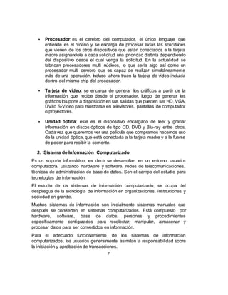  Procesador: es el cerebro del computador, el único lenguaje que
entiende es el binario y se encarga de procesar todas las solicitudes
que vienen de los otros dispositivos que están conectados a la tarjeta
madre asignándole a cada solicitud una prioridad distinta dependiendo
del dispositivo desde el cual venga la solicitud. En la actualidad se
fabrican procesadores multi núcleos, lo que sería algo así como un
procesador multi cerebro que es capaz de realizar simultáneamente
más de una operación. Incluso ahora traen la tarjeta de video incluida
dentro del mismo chip del procesador.
 Tarjeta de video: se encarga de generar los gráficos a partir de la
información que recibe desde el procesador, luego de generar los
gráficos los pone a disposiciónen sus salidas que pueden ser HD, VGA,
DVI o S-Video para mostrarse en televisores, pantallas de computador
o proyectores.
 Unidad óptica: este es el dispositivo encargado de leer y grabar
información en discos ópticos de tipo CD, DVD y Blu-ray entre otros.
Cada vez que queremos ver una película que compramos hacemos uso
de la unidad óptica, que está conectada a la tarjeta madre y a la fuente
de poder para recibir la corriente.
3. Sistema de Información Computarizado
Es un soporte informático, es decir se desarrollan en un entorno usuario-
computadora, utilizando hardware y software, redes de telecomunicaciones,
técnicas de administración de base de datos. Son el campo del estudio para
tecnologías de información.
El estudio de los sistemas de información computarizado, se ocupa del
despliegue de la tecnología de información en organizaciones, instituciones y
sociedad en grande.
Muchos sistemas de información son inicialmente sistemas manuales que
después se convierten en sistemas computarizados. Está compuesto por
hardware, software, base de datos, personas y procedimientos
específicamente configurados para recolectar, manipular, almacenar y
procesar datos para ser convertidos en información.
Para el adecuado funcionamiento de los sistemas de información
computarizados, los usuarios generalmente asimilan la responsabilidad sobre
la iniciación y aprobación de transacciones.
7
 