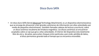 Disco Duro SATA
• Un disco duro SATA (Serial Advanced Technology Attachment), es un dispositivo electromecánico
que se encarga de almacenar y leer grandes volúmenes de información con altas velocidades por
medio de pequeños electroimanes (también llamadas cabezas de lectura y escritura), sobre
un disco cerámico recubierto de limadura magnética. Los discos cerámicos se encuentran
acoplados sobre un eje que gira a altas velocidades. El interior del dispositivo esta totalmente
libre de aire y de polvo, para evitar choques entre partículas y por ende, pérdida de datos,
el disco permanece girando todo el tiempo que se encuentra encendido.
 