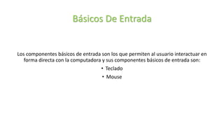 Básicos De Entrada
Los componentes básicos de entrada son los que permiten al usuario interactuar en
forma directa con la computadora y sus componentes básicos de entrada son:
• Teclado
• Mouse
 