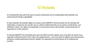 El Teclado
Es el dispositivo que permite que el usuario interactúe con el computador permitiendo una
comunicación fluida y agradable.
El tipo estándar de teclado ingles se conoce como QWERTY, denominación de los teclados de
ordenador y maquinas de escribir que se utilizan habitualmente en los países occidentales, con
alfabetico latino. Las siglas corresponden a las primeras letras del teclado, comenzando por la
izquierda en la fila superior.
El teclado QWERTY fue diseñado para que sea difícil escribir rápido, para no pulsar las teclas muy
seguidas evidentemente el leer estos nos preguntamos: ¿ por que querria alguien que teclearamos
despacio cuando podríamos hacerlo rápido? La respuesta la encontramos en la maquina de
escribir..
 