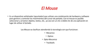El Mouse
• Es un dispositivo señalizador (apuntador) que utilizan una combinación de hardware y software
para generar y controlar los movimientos del cursor de pantalla. Con el mouse es posible
seleccionar y arrastrar objetos, textos, etc., ya sea con un clic o doble clic de una aplicación en
lugar de utilizar el teclado.
Los Mouse se clasifican atendiendo la tecnología con que funcionan:
• Mecanico
• Optico
• Opto-Mecanico
• Trackballs
 