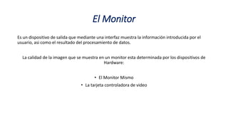 El Monitor
Es un dispositivo de salida que mediante una interfaz muestra la información introducida por el
usuario, asi como el resultado del procesamiento de datos.
La calidad de la imagen que se muestra en un monitor esta determinada por los dispositivos de
Hardware:
• El Monitor Mismo
• La tarjeta controladora de video
 