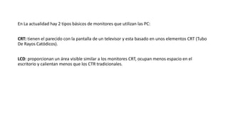 En La actualidad hay 2 tipos básicos de monitores que utilizan las PC:
CRT: tienen el parecido con la pantalla de un televisor y esta basado en unos elementos CRT (Tubo
De Rayos Catódicos).
LCD: proporcionan un área visible similar a los monitores CRT, ocupan menos espacio en el
escritorio y calientan menos que los CTR tradicionales.
 