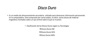 Disco Duro
• Es un medio de almacenamiento secundario utilizado para almacenar información permanente
en la computadora. Esta compuesto por varios platos, es decir, varios discos de material
magnético montados sobre un eje central sobre el que se mueven.
• Clasificación de los Discos Duros según su Tecnología:
Discos Duros IDE
Discos Duros SCSI
Disco Duros SATA
 