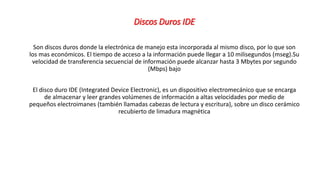 Discos Duros IDE
Son discos duros donde la electrónica de manejo esta incorporada al mismo disco, por lo que son
los mas económicos. El tiempo de acceso a la información puede llegar a 10 milisegundos (mseg).Su
velocidad de transferencia secuencial de información puede alcanzar hasta 3 Mbytes por segundo
(Mbps) bajo
El disco duro IDE (Integrated Device Electronic), es un dispositivo electromecánico que se encarga
de almacenar y leer grandes volúmenes de información a altas velocidades por medio de
pequeños electroimanes (también llamadas cabezas de lectura y escritura), sobre un disco cerámico
recubierto de limadura magnética
 