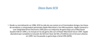 Disco Duro SCSI
• Desde su normalización en 1986, SCSI ha sido de uso común en el Commodore Amiga y las líneas
de servidores y computadora personales Apple Macintosh y Sun Microsystems. Apple comenzó a
usar Integrated Drive Electronics (IDE) para sus máquinas de gama baja con el Macintosh
Quadra 630 en 1994, y lo incluyó en los de gama alta con el Power Macintosh G3 en 1997. Apple
abandonó por completo la inclusión de SCSI (en favor de IDE y FireWire) con el G3 azul y blanco
en 1999. Sun ha pasado su gama baja a Serial ATA (SATA)
 