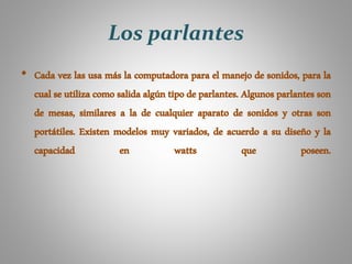Los parlantes
• Cada vez las usa más la computadora para el manejo de sonidos, para la
cual se utiliza como salida algún tipo de parlantes. Algunos parlantes son
de mesas, similares a la de cualquier aparato de sonidos y otras son
portátiles. Existen modelos muy variados, de acuerdo a su diseño y la
capacidad en watts que poseen.
 