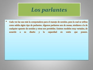 Los parlantes
• Cada vez las usa más la computadora para el manejo de sonidos, para la cual se utiliza
como salida algún tipo de parlantes. Algunos parlantes son de mesas, similares a la de
cualquier aparato de sonidos y otras son portátiles. Existen modelos muy variados, de
acuerdo a su diseño y la capacidad en watts que poseen.
 