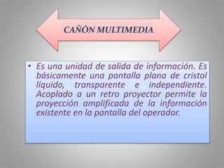 • Es una unidad de salida de información. Es
básicamente una pantalla plana de cristal
líquido, transparente e independiente.
Acoplado a un retro proyector permite la
proyección amplificada de la información
existente en la pantalla del operador.
CAÑÓN MULTIMEDIA
 