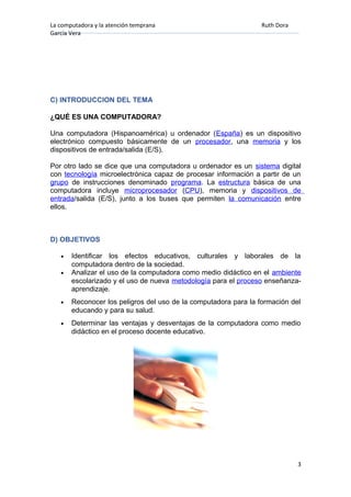 La computadora y la atención temprana Ruth Dora
García Vera
C) INTRODUCCION DEL TEMA
¿QUÉ ES UNA COMPUTADORA?
Una computadora (Hispanoamérica) u ordenador (España) es un dispositivo
electrónico compuesto básicamente de un procesador, una memoria y los
dispositivos de entrada/salida (E/S).
Por otro lado se dice que una computadora u ordenador es un sistema digital
con tecnología microelectrónica capaz de procesar información a partir de un
grupo de instrucciones denominado programa. La estructura básica de una
computadora incluye microprocesador (CPU), memoria y dispositivos de
entrada/salida (E/S), junto a los buses que permiten la comunicación entre
ellos.
D) OBJETIVOS
• Identificar los efectos educativos, culturales y laborales de la
computadora dentro de la sociedad.
• Analizar el uso de la computadora como medio didáctico en el ambiente
escolarizado y el uso de nueva metodología para el proceso enseñanza-
aprendizaje.
• Reconocer los peligros del uso de la computadora para la formación del
educando y para su salud.
• Determinar las ventajas y desventajas de la computadora como medio
didáctico en el proceso docente educativo.
3
 